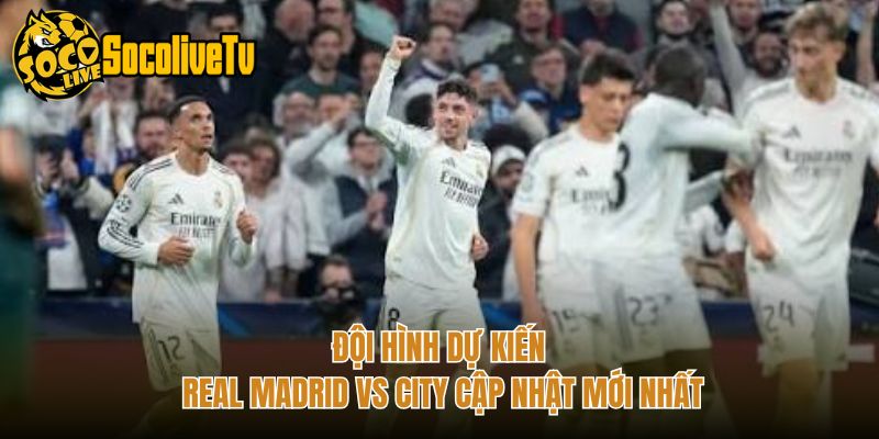 Đội Hình Dự Kiến Real Madrid Vs City Cập Nhật Mới Nhất