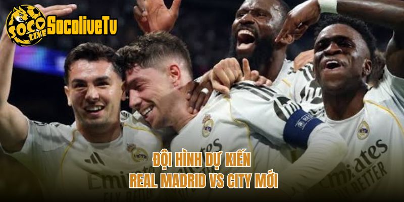 Đội hình dự kiến Real Madrid vs City mới