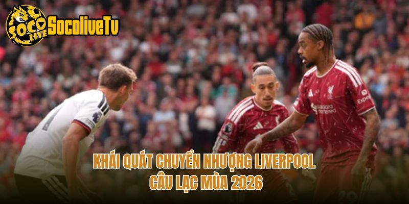 Khái quát chuyển nhượng Liverpool câu lạc mùa 2026