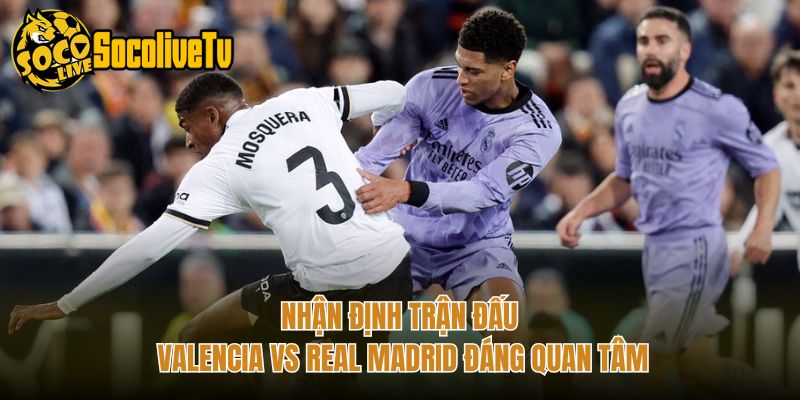 Nhận Định Trận Đấu Valencia Vs Real Madrid Đáng Quan Tâm