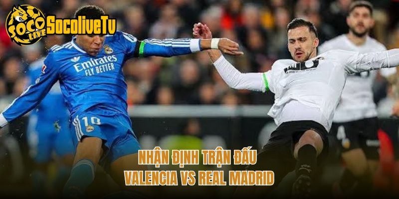 Nhận định trận đấu Valencia vs Real Madrid