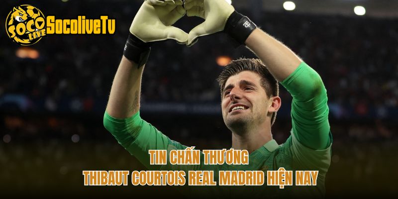 Tin chấn thương Thibaut Courtois Real Madrid hiện nay