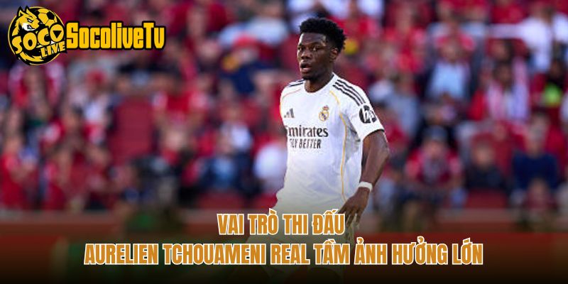 Vai Trò Thi Đấu Aurelien Tchouameni Real Tầm Ảnh Hưởng Lớn